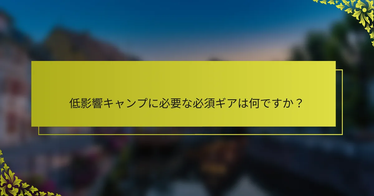 低影響キャンプに必要な必須ギアは何ですか？