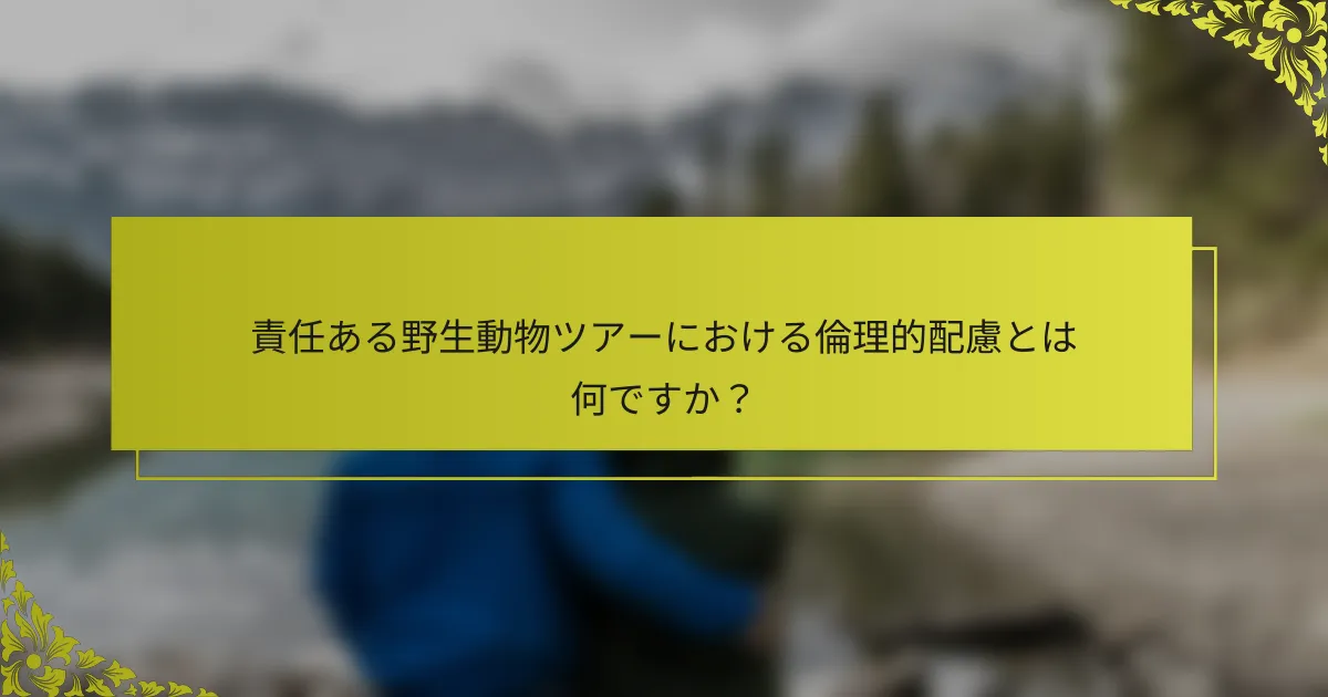 責任ある野生動物ツアーにおける倫理的配慮とは何ですか？
